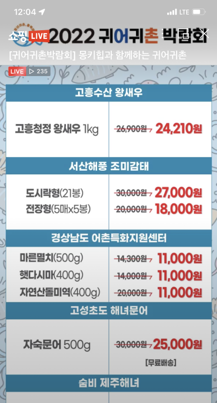 쇼핑LIVE [귀어귀촌박람회] 몽키힙과 함께하는 귀어귀촌 ㅣㅑㅍㄸ 235, 2022 귀어귀촌 박람회, 고흥수산 왕새우 : 고흥청정 왕새우 1Kg -> 26,900원에서 24,210원으로 판매, 서산해풍 조미감태 도시락형(21봉) 30,000원에서 27,000원으로 판매, 전장형(5매 * 5매) 20,000원에서 18,000원으로 판매, 경상남도 어촌특화지원센터 마른멸치(500g) 14,300원에서 11,000원으로 판매, 햇다시마(400g) 14,000원에서 11,000원으로 판매, 자연산돌미역(400g) 20,000원에서 11,000원으로 판매, 고성초도 해녀문어 - 자숙문어 500g 30,000원에서 25,000원으로 판매(무료배송), 숨비 제주해녀